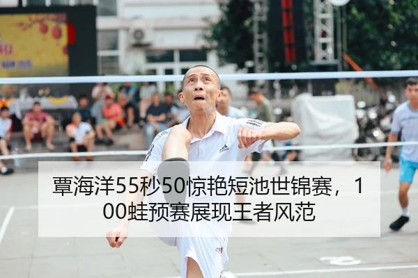 覃海洋55秒50惊艳短池世锦赛，100蛙预赛展现王者风范