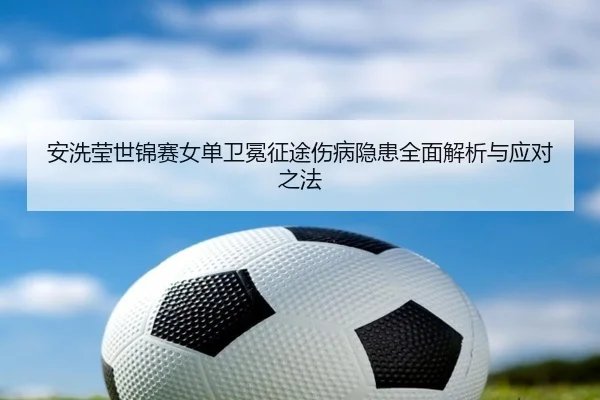 安洗莹世锦赛女单卫冕征途伤病隐患全面解析与应对之法