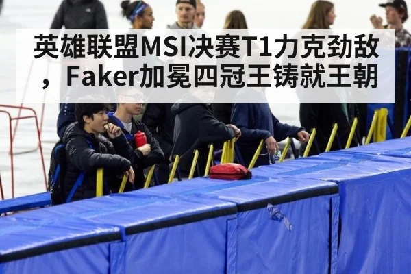 英雄联盟MSI决赛T1力克劲敌,Faker加冕四冠王铸就王朝